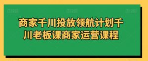 商家千川投放领航计划千川老板课商家运营课程-KJ分享