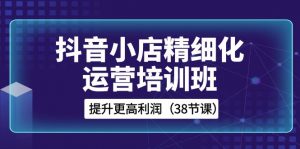 抖音小店精细化运营培训班，提升更高利润（38节课）-KJ分享