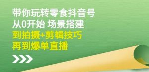 隋校长带你玩转抖音零食号：从0开始场景搭建，到拍摄+剪辑技巧，再到爆单直播-KJ分享