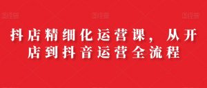抖店精细化运营课，从开店到抖音运营全流程-KJ分享