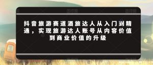 抖音旅游赛道酒旅达人从入门到精通,实现旅游达人账号从内容价值到商业价值的升级-KJ分享