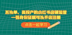 不补单、高投产的小红书店铺运营，一张身份证就可以开店注册（33节课）-KJ分享