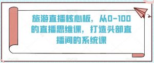 旅游直播核心板，从0-100的直播思维课，打造头部直播间的系统课-KJ分享