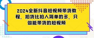 2024全新抖音短视频带货教程,拍货比拍人简单的多,只做能带货的短视频-KJ分享