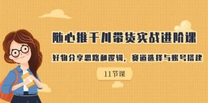 随心推千川带货实战进阶课,好物分享思路和逻辑,赛道选择与账号搭建-KJ分享