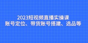 2023短视频直播实操课,账号定位、带货账号搭建、选品等-KJ分享
