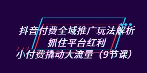 抖音付费全域推广玩法解析：抓住平台红利，小付费撬动大流量（9节课）-KJ分享