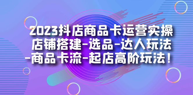 2023抖店商品卡运营实操:店铺搭建-选品-达人玩法-商品卡流-起店高阶玩玩-KJ分享