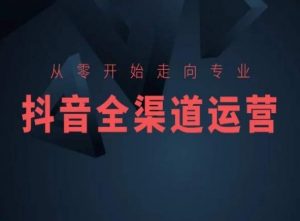 从零开始走向专业,抖音全渠道运营,抖音电商培训-KJ分享
