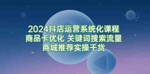 2024抖店运营系统化课程：商品卡优化 关键词搜索流量商城推荐实操干货-KJ分享