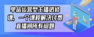 单品运营型主播必修课,一个课程解决付费直播间所有问题-KJ分享