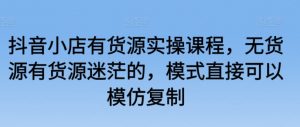 抖音小店有货源实操课程，无货源有货源迷茫的，模式直接可以模仿复制-KJ分享