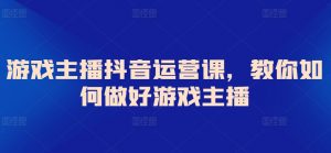 游戏主播抖音运营课,教你如何做好游戏主播-KJ分享