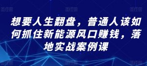 想要人生翻盘，普通人该如何抓住新能源风口赚钱，落地实战案例课-KJ分享
