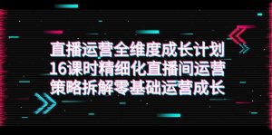 直播运营-全维度 成长计划，16课时精细化直播间运营策略拆解零基础运营成长-KJ分享