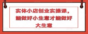 实体小店创业实操课,能做好小生意才能做好大生意-KJ分享