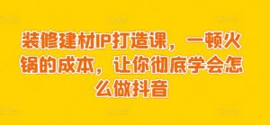 装修建材IP打造课,一顿火锅的成本,让你彻底学会怎么做抖音-KJ分享