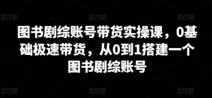 图书剧综账号带货实操课，0基础极速带货，从0到1搭建一个图书剧综账号-KJ分享