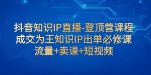 抖音知识IP直播-登顶营课程:成交为王知识IP出单必修课 流量+卖课+短视频-KJ分享