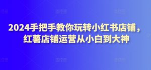 2024手把手教你玩转小红书店铺,红薯店铺运营从小白到大神-KJ分享