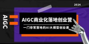 AIGC-商业化落地创业营,一门非常落地的AI大模型创业课(8节课+资料)-KJ分享