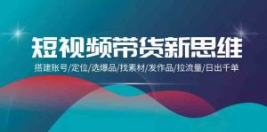 短视频带货新思维：搭建账号/定位/选爆品/找素材/发作品/拉流量/日出千单-KJ分享