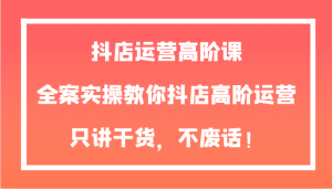 抖店运营高阶课，全案实操教你抖店高阶运营，只讲干货，不废话！-KJ分享