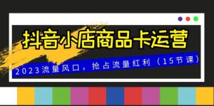 抖音小店商品卡运营，2023流量风口，抢占流量红利（15节课）-KJ分享