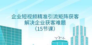 企业短视频精准引流矩阵获客，解决企业获客难题（15节课）-KJ分享