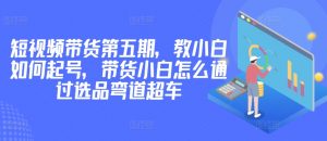 价值2980短视频带货第五期,教小白如何起号,带货小白怎么通过选品弯道超车-KJ分享