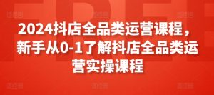 2024抖店全品类运营课程，新手从0-1了解抖店全品类运营实操课程-KJ分享