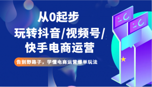从0起步玩转抖音/视频号/快手电商运营 告别野路子，学懂电商运营爆单玩法-KJ分享