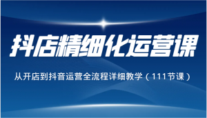 抖店精细化运营课，从开店到抖音运营全流程详细教学（111节课）-KJ分享