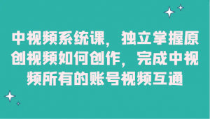 中视频系统课,独立掌握原创视频如何创作,完成中视频所有的账号视频互通-KJ分享