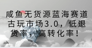 咸鱼无货源蓝海赛道古玩市场3.0,低退货率,高转化率!-KJ分享