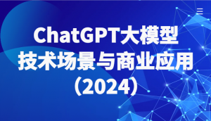 ChatGPT大模型,技术场景与商业应用(2024)带你深入了解国内外大模型生态-KJ分享