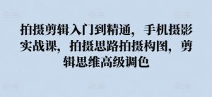 拍摄剪辑入门到精通,手机摄影实战课,拍摄思路拍摄构图,剪辑思维高级调色-KJ分享