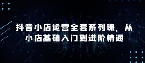 抖音小店运营全套系列课，全新升级，从小店基础入门到进阶精通，系统掌握月销百万小店的核心秘密-KJ分享