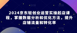 2024京东轻创业运营实操起店课程，掌握数据分析和优化方法，提升店铺流量和转化率-KJ分享