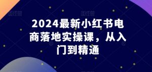 2024最新小红书电商落地实操课,从入门到精通-KJ分享