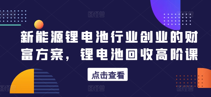 新能源锂电池行业创业的财富方案，锂电池回收高阶课-KJ分享