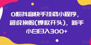0粉抖音快手挂载小程序，超级换脸(爆款开头)，新手小白日入300+-KJ分享