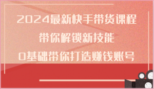 2024最新快手带货课程，带你解锁新技能，0基础带你打造赚钱账号-KJ分享