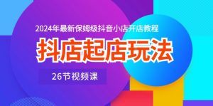 抖店起店玩法,2024年最新保姆级抖音小店开店教程(26节视频课)-KJ分享