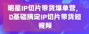 明星IP切片带货爆单营，0基础搞定IP切片带货短视频-KJ分享