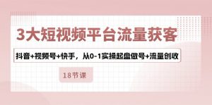 3大短视频平台流量获客，抖音+视频号+快手，从0-1实操起盘做号+流量创收-KJ分享