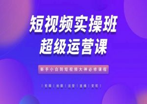 短视频实操班超级运营课,新手小白到短视频大神必修课程-KJ分享