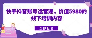 快手抖音账号运营课,价值5980的线下培训内容-KJ分享