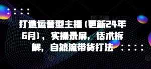 打造运营型主播(更新24年6月)，实操录屏，话术拆解，自然流带货打法-KJ分享