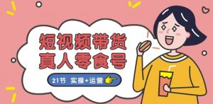 短视频带货&真人零食号：更全面的零食带货教程：21节 实操+运营-KJ分享